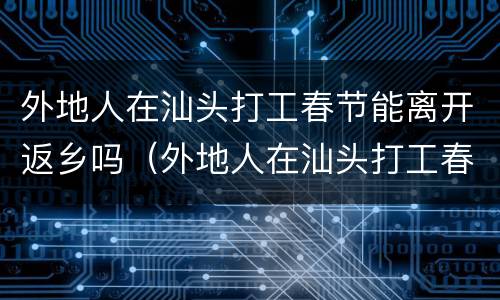 外地人在汕头打工春节能离开返乡吗（外地人在汕头打工春节能离开返乡吗）