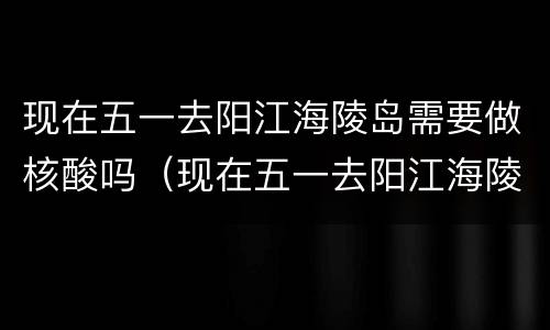 现在五一去阳江海陵岛需要做核酸吗（现在五一去阳江海陵岛需要做核酸吗要隔离吗）