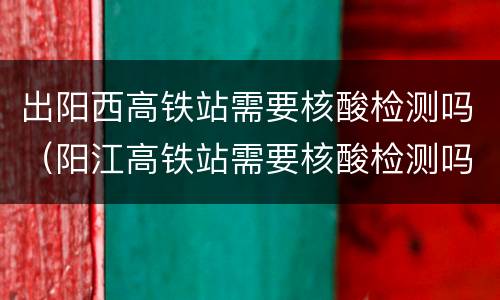 出阳西高铁站需要核酸检测吗（阳江高铁站需要核酸检测吗）