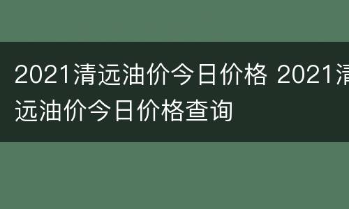 2021清远油价今日价格 2021清远油价今日价格查询