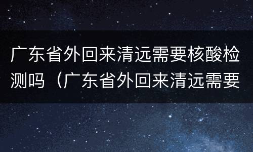 广东省外回来清远需要核酸检测吗（广东省外回来清远需要核酸检测吗今天）