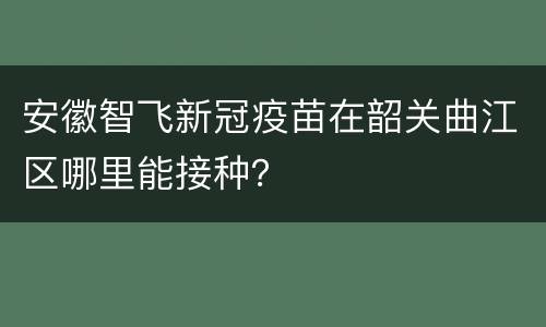 安徽智飞新冠疫苗在韶关曲江区哪里能接种？