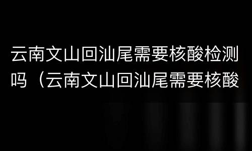 云南文山回汕尾需要核酸检测吗（云南文山回汕尾需要核酸检测吗今天）