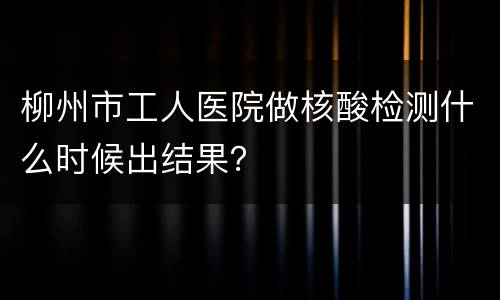 柳州市工人医院做核酸检测什么时候出结果？