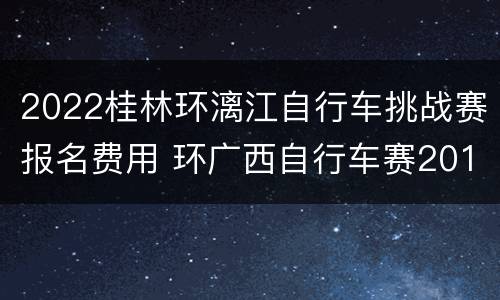 2022桂林环漓江自行车挑战赛报名费用 环广西自行车赛2019桂林