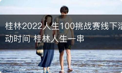 桂林2022人生100挑战赛线下活动时间 桂林人生一串