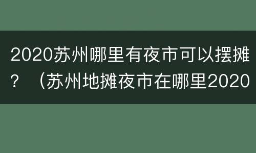 2020苏州哪里有夜市可以摆摊？（苏州地摊夜市在哪里2020）