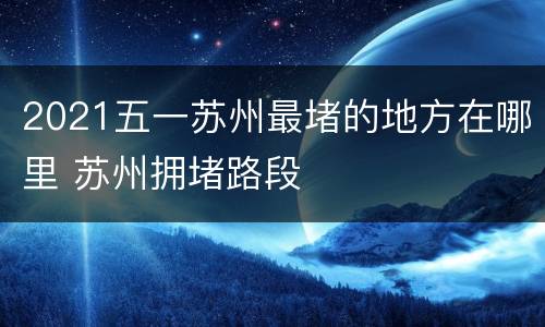 2021五一苏州最堵的地方在哪里 苏州拥堵路段