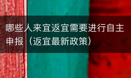 哪些人来宜返宜需要进行自主申报（返宜最新政策）