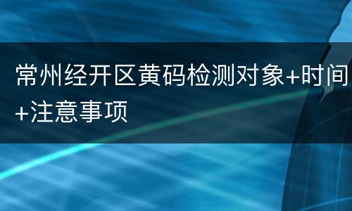 常州经开区黄码检测对象+时间+注意事项