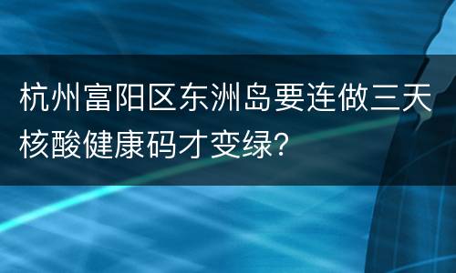 杭州富阳区东洲岛要连做三天核酸健康码才变绿？
