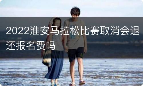2022淮安马拉松比赛取消会退还报名费吗