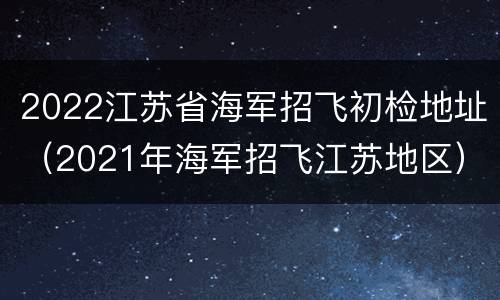 2022江苏省海军招飞初检地址（2021年海军招飞江苏地区）