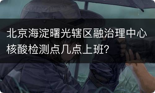 北京海淀曙光辖区融治理中心核酸检测点几点上班？