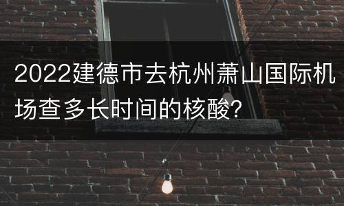 2022建德市去杭州萧山国际机场查多长时间的核酸？