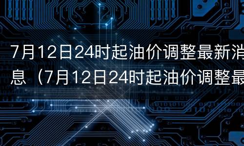 7月12日24时起油价调整最新消息（7月12日24时起油价调整最新消息是什么）