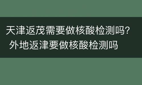 天津返茂需要做核酸检测吗？ 外地返津要做核酸检测吗