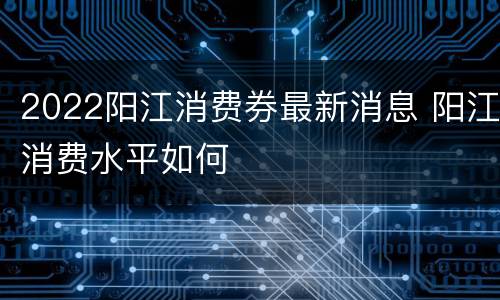 2022阳江消费券最新消息 阳江消费水平如何