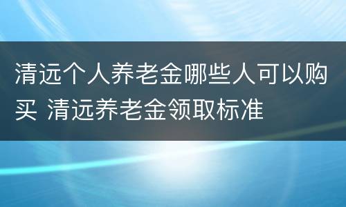 清远个人养老金哪些人可以购买 清远养老金领取标准