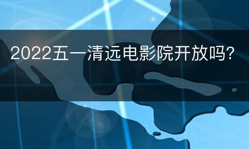 2022五一清远电影院开放吗？