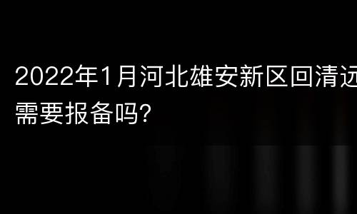 2022年1月河北雄安新区回清远需要报备吗？