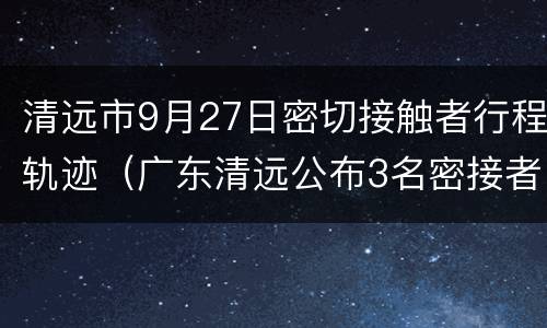 清远市9月27日密切接触者行程轨迹（广东清远公布3名密接者轨迹）
