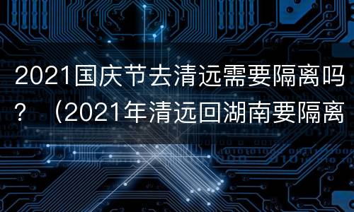 2021国庆节去清远需要隔离吗？（2021年清远回湖南要隔离吗）