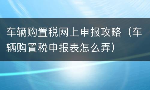 车辆购置税网上申报攻略（车辆购置税申报表怎么弄）