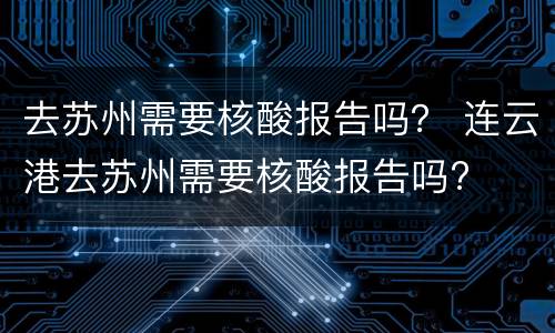 去苏州需要核酸报告吗？ 连云港去苏州需要核酸报告吗?