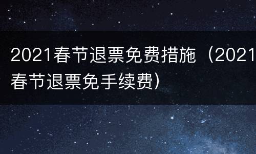 2021春节退票免费措施（2021春节退票免手续费）