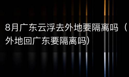 8月广东云浮去外地要隔离吗（外地回广东要隔离吗）