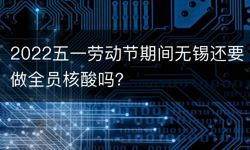 2022五一劳动节期间无锡还要做全员核酸吗？