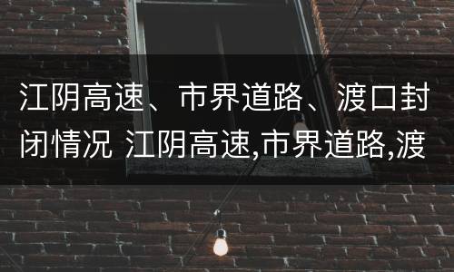 江阴高速、市界道路、渡口封闭情况 江阴高速,市界道路,渡口封闭情况怎么样
