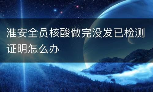 淮安全员核酸做完没发已检测证明怎么办
