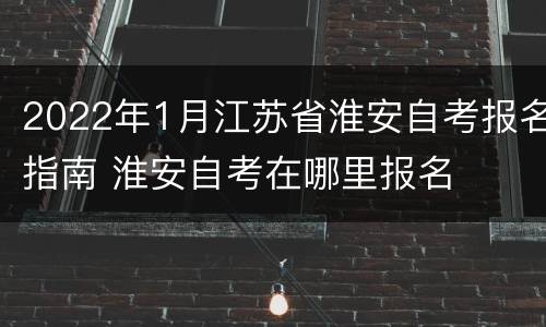 2022年1月江苏省淮安自考报名指南 淮安自考在哪里报名