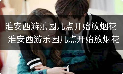 淮安西游乐园几点开始放烟花 淮安西游乐园几点开始放烟花的