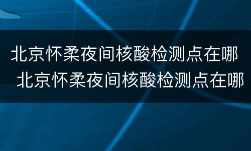 北京怀柔夜间核酸检测点在哪 北京怀柔夜间核酸检测点在哪儿