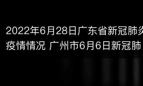 2022年6月28日广东省新冠肺炎疫情情况 广州市6月6日新冠肺炎疫情报告