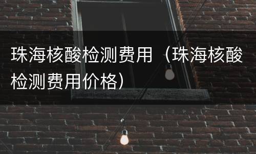 珠海核酸检测费用（珠海核酸检测费用价格）