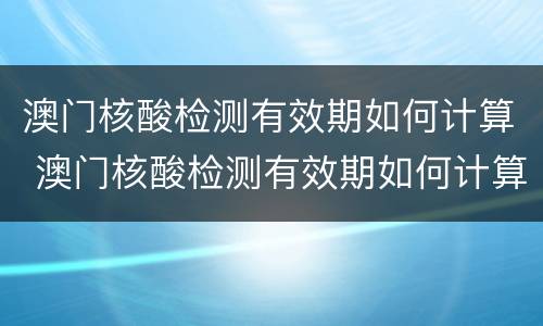 澳门核酸检测有效期如何计算 澳门核酸检测有效期如何计算出来