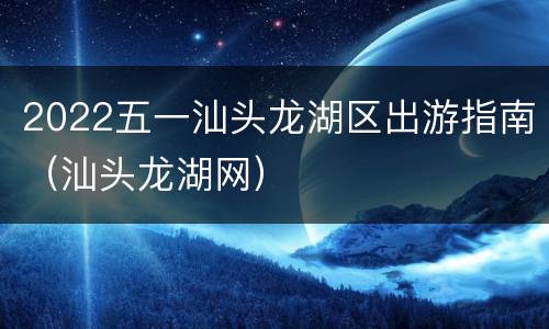 2022五一汕头龙湖区出游指南（汕头龙湖网）
