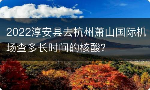 2022淳安县去杭州萧山国际机场查多长时间的核酸？