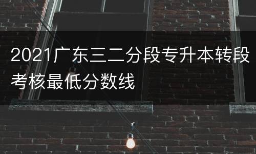 2021广东三二分段专升本转段考核最低分数线