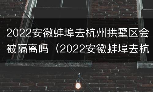 2022安徽蚌埠去杭州拱墅区会被隔离吗（2022安徽蚌埠去杭州拱墅区会被隔离吗今天）