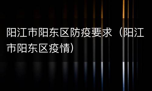 阳江市阳东区防疫要求（阳江市阳东区疫情）