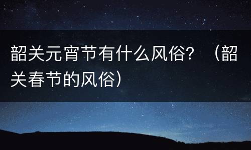 韶关元宵节有什么风俗？（韶关春节的风俗）