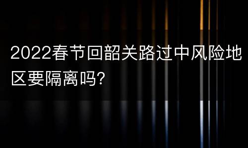 2022春节回韶关路过中风险地区要隔离吗？