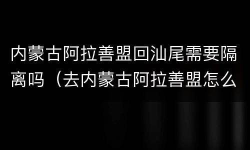 内蒙古阿拉善盟回汕尾需要隔离吗（去内蒙古阿拉善盟怎么走）