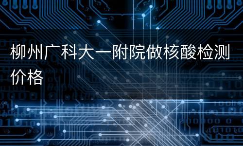 柳州广科大一附院做核酸检测价格