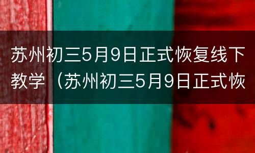 苏州初三5月9日正式恢复线下教学（苏州初三5月9日正式恢复线下教学了吗）
